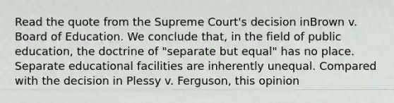 Read the quote from the Supreme Court's decision inBrown v. Board of Education. We conclude that, in the field of public education, the doctrine of "separate but equal" has no place. Separate educational facilities are inherently unequal. Compared with the decision in Plessy v. Ferguson, this opinion