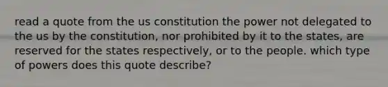 read a quote from the us constitution the power not delegated to the us by the constitution, nor prohibited by it to the states, are reserved for the states respectively, or to the people. which type of powers does this quote describe?