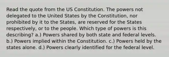 Read the quote from the US Constitution. The powers not delegated to the United States by the Constitution, nor prohibited by it to the States, are reserved for the States respectively, or to the people. Which type of powers is this describing? a.) Powers shared by both state and federal levels. b.) Powers implied within the Constitution. c.) Powers held by the states alone. d.) Powers clearly identified for the federal level.