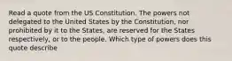 Read a quote from the US Constitution. The powers not delegated to the United States by the Constitution, nor prohibited by it to the States, are reserved for the States respectively, or to the people. Which type of powers does this quote describe