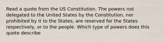 Read a quote from the US Constitution. The powers not delegated to the United States by the Constitution, nor prohibited by it to the States, are reserved for the States respectively, or to the people. Which type of powers does this quote describe