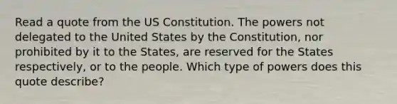 Read a quote from the US Constitution. The powers not delegated to the United States by the Constitution, nor prohibited by it to the States, are reserved for the States respectively, or to the people. Which type of powers does this quote describe?