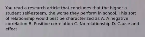 You read a research article that concludes that the higher a student self-esteem, the worse they perform in school. This sort of relationship would best be characterized as A. A negative correlation B. Positive correlation C. No relationship D. Cause and effect