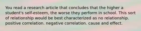 You read a research article that concludes that the higher a student's self-esteem, the worse they perform in school. This sort of relationship would be best characterized as no relationship. positive correlation. negative correlation. cause and effect.