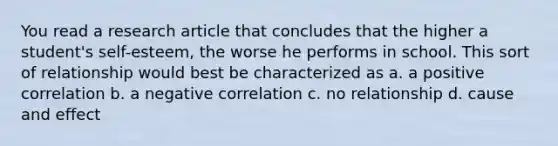 You read a research article that concludes that the higher a student's self-esteem, the worse he performs in school. This sort of relationship would best be characterized as a. a positive correlation b. a negative correlation c. no relationship d. cause and effect