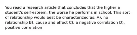 You read a research article that concludes that the higher a student's self-esteem, the worse he performs in school. This sort of relationship would best be characterized as: A). no relationship B). cause and effect C). a negative correlation D). positive correlation