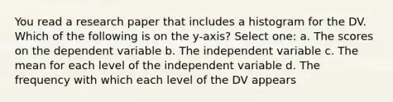 You read a research paper that includes a histogram for the DV. Which of the following is on the y-axis? Select one: a. The scores on the dependent variable b. The independent variable c. The mean for each level of the independent variable d. The frequency with which each level of the DV appears