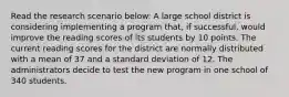 Read the research scenario below: A large school district is considering implementing a program that, if successful, would improve the reading scores of its students by 10 points. The current reading scores for the district are normally distributed with a mean of 37 and a standard deviation of 12. The administrators decide to test the new program in one school of 340 students.