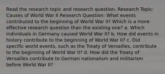 Read the research topic and research question. Research Topic: Causes of World War II Research Question: What events contributed to the beginning of World War II? Which is a more effective research question than the existing one? a. Which individuals in Germany caused World War II? b. How did events in history contribute to the beginning of World War II? c. Did specific world events, such as the Treaty of Versailles, contribute to the beginning of World War II? d. How did the Treaty of Versailles contribute to German nationalism and militarism before World War II?