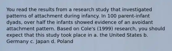 You read the results from a research study that investigated patterns of attachment during infancy. In 100 parent-infant dyads, over half the infants showed evidence of an avoidant attachment pattern. Based on Cole's (1999) research, you should expect that this study took place in a. the United States b. Germany c. Japan d. Poland