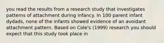 you read the results from a research study that investigates patterns of attachment during infancy. In 100 parent infant dydads, none of the infants showed evidence of an avoidant attachment pattern. Based on Cole's (1999) research you should expect that this study took place in