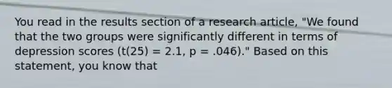 You read in the results section of a research article, "We found that the two groups were significantly different in terms of depression scores (t(25) = 2.1, p = .046)." Based on this statement, you know that