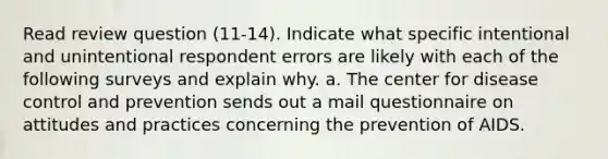 Read review question (11-14). Indicate what specific intentional and unintentional respondent errors are likely with each of the following surveys and explain why. a. The center for disease control and prevention sends out a mail questionnaire on attitudes and practices concerning the prevention of AIDS.