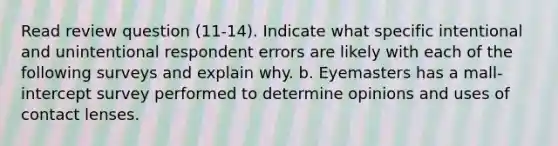 Read review question (11-14). Indicate what specific intentional and unintentional respondent errors are likely with each of the following surveys and explain why. b. Eyemasters has a mall-intercept survey performed to determine opinions and uses of contact lenses.