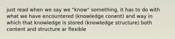 just read when we say we "know" something, it has to do with what we have encountered (knowledge conent) and way in which that knowledge is stored (knowledge structure) both content and structure ar flexible