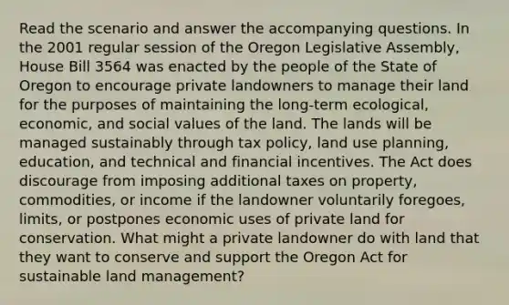 Read the scenario and answer the accompanying questions. In the 2001 regular session of the Oregon Legislative Assembly, House Bill 3564 was enacted by the people of the State of Oregon to encourage private landowners to manage their land for the purposes of maintaining the long-term ecological, economic, and social values of the land. The lands will be managed sustainably through tax policy, land use planning, education, and technical and financial incentives. The Act does discourage from imposing additional taxes on property, commodities, or income if the landowner voluntarily foregoes, limits, or postpones economic uses of private land for conservation. What might a private landowner do with land that they want to conserve and support the Oregon Act for sustainable land management?