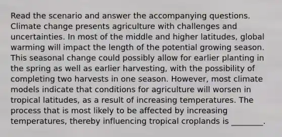 Read the scenario and answer the accompanying questions. Climate change presents agriculture with challenges and uncertainties. In most of the middle and higher latitudes, global warming will impact the length of the potential growing season. This seasonal change could possibly allow for earlier planting in the spring as well as earlier harvesting, with the possibility of completing two harvests in one season. However, most climate models indicate that conditions for agriculture will worsen in tropical latitudes, as a result of increasing temperatures. The process that is most likely to be affected by increasing temperatures, thereby influencing tropical croplands is ________.