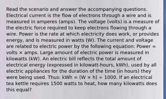 Read the scenario and answer the accompanying questions. Electrical current is the flow of electrons through a wire and is measured in amperes (amps). The voltage (volts) is a measure of the electric force required to keep electrons flowing through a wire. Power is the rate at which electricity does work, or provides energy, and is measured in watts (W). The current and voltage are related to electric power by the following equation: Power = volts × amps. Large amount of electric power is measured in kilowatts (kW). An electric bill reflects the total amount of electrical energy (expressed in kilowatt-hours, kWh), used by all electric appliances for the duration of the time (in hours) they were being used. Thus: kWh = (W × h) ÷ 1000. If an electrical tea kettle requires 1500 watts to heat, how many kilowatts does this equal?