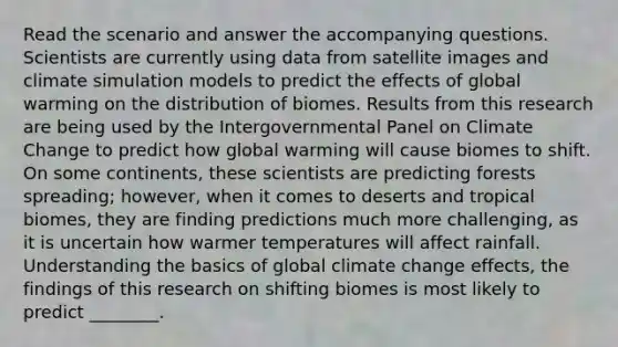 Read the scenario and answer the accompanying questions. Scientists are currently using data from satellite images and climate simulation models to predict the effects of global warming on the distribution of biomes. Results from this research are being used by the Intergovernmental Panel on Climate Change to predict how global warming will cause biomes to shift. On some continents, these scientists are predicting forests spreading; however, when it comes to deserts and tropical biomes, they are finding predictions much more challenging, as it is uncertain how warmer temperatures will affect rainfall. Understanding the basics of global climate change effects, the findings of this research on shifting biomes is most likely to predict ________.