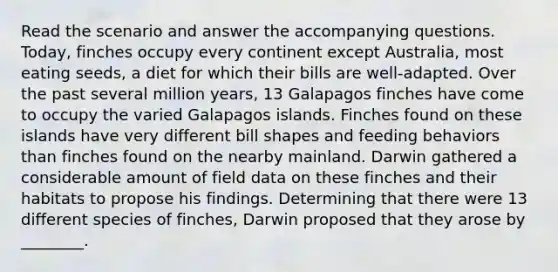 Read the scenario and answer the accompanying questions. Today, finches occupy every continent except Australia, most eating seeds, a diet for which their bills are well-adapted. Over the past several million years, 13 Galapagos finches have come to occupy the varied Galapagos islands. Finches found on these islands have very different bill shapes and feeding behaviors than finches found on the nearby mainland. Darwin gathered a considerable amount of field data on these finches and their habitats to propose his findings. Determining that there were 13 different species of finches, Darwin proposed that they arose by ________.