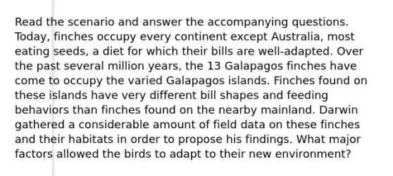 Read the scenario and answer the accompanying questions. Today, finches occupy every continent except Australia, most eating seeds, a diet for which their bills are well-adapted. Over the past several million years, the 13 Galapagos finches have come to occupy the varied Galapagos islands. Finches found on these islands have very different bill shapes and feeding behaviors than finches found on the nearby mainland. Darwin gathered a considerable amount of field data on these finches and their habitats in order to propose his findings. What major factors allowed the birds to adapt to their new environment?