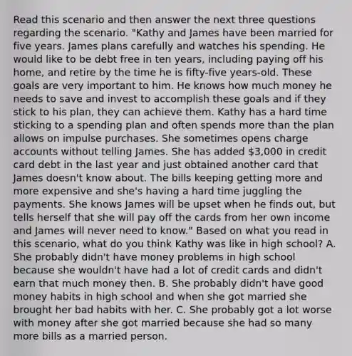 Read this scenario and then answer the next three questions regarding the scenario. "Kathy and James have been married for five years. James plans carefully and watches his spending. He would like to be debt free in ten years, including paying off his home, and retire by the time he is fifty-five years-old. These goals are very important to him. He knows how much money he needs to save and invest to accomplish these goals and if they stick to his plan, they can achieve them. Kathy has a hard time sticking to a spending plan and often spends more than the plan allows on impulse purchases. She sometimes opens charge accounts without telling James. She has added 3,000 in credit card debt in the last year and just obtained another card that James doesn't know about. The bills keeping getting more and more expensive and she's having a hard time juggling the payments. She knows James will be upset when he finds out, but tells herself that she will pay off the cards from her own income and James will never need to know." Based on what you read in this scenario, what do you think Kathy was like in high school? A. She probably didn't have money problems in high school because she wouldn't have had a lot of credit cards and didn't earn that much money then. B. She probably didn't have good money habits in high school and when she got married she brought her bad habits with her. C. She probably got a lot worse with money after she got married because she had so many more bills as a married person.