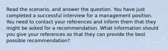 Read the scenario, and answer the question. You have just completed a successful interview for a management position. You need to contact your references and inform them that they might be asked for a recommendation. What information should you give your references so that they can provide the best possible recommendation?