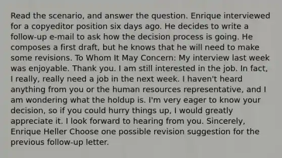 Read the scenario, and answer the question. Enrique interviewed for a copyeditor position six days ago. He decides to write a follow-up e-mail to ask how the decision process is going. He composes a first draft, but he knows that he will need to make some revisions. To Whom It May Concern: My interview last week was enjoyable. Thank you. I am still interested in the job. In fact, I really, really need a job in the next week. I haven't heard anything from you or the human resources representative, and I am wondering what the holdup is. I'm very eager to know your decision, so if you could hurry things up, I would greatly appreciate it. I look forward to hearing from you. Sincerely, Enrique Heller Choose one possible revision suggestion for the previous follow-up letter.