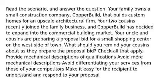 Read the scenario, and answer the question. Your family owns a small construction company, CopperBuild, that builds custom homes for an upscale architectural firm. Your two cousins recently joined the family business, and CopperBuild has decided to expand into the commercial building market. Your uncle and cousins are preparing a proposal bid for a small shopping center on the west side of town. What should you remind your cousins about as they prepare the proposal bid? Check all that apply. Provide mechanical descriptions of qualifications Avoid mere mechanical descriptions Avoid differentiating your services from those of your competitors Make it easy for the recipient to understand and respond to your proposal