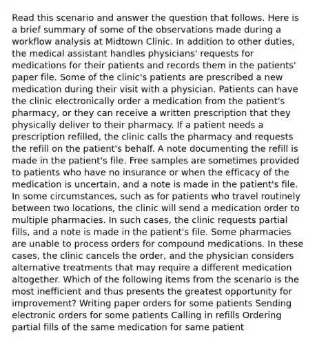 Read this scenario and answer the question that follows. Here is a brief summary of some of the observations made during a workflow analysis at Midtown Clinic. In addition to other duties, the medical assistant handles physicians' requests for medications for their patients and records them in the patients' paper file. Some of the clinic's patients are prescribed a new medication during their visit with a physician. Patients can have the clinic electronically order a medication from the patient's pharmacy, or they can receive a written prescription that they physically deliver to their pharmacy. If a patient needs a prescription refilled, the clinic calls the pharmacy and requests the refill on the patient's behalf. A note documenting the refill is made in the patient's file. Free samples are sometimes provided to patients who have no insurance or when the efficacy of the medication is uncertain, and a note is made in the patient's file. In some circumstances, such as for patients who travel routinely between two locations, the clinic will send a medication order to multiple pharmacies. In such cases, the clinic requests partial fills, and a note is made in the patient's file. Some pharmacies are unable to process orders for compound medications. In these cases, the clinic cancels the order, and the physician considers alternative treatments that may require a different medication altogether. Which of the following items from the scenario is the most inefficient and thus presents the greatest opportunity for improvement? Writing paper orders for some patients Sending electronic orders for some patients Calling in refills Ordering partial fills of the same medication for same patient