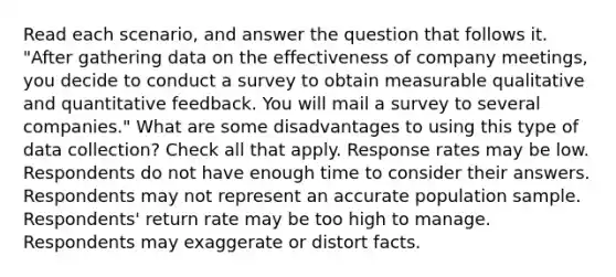 Read each scenario, and answer the question that follows it. "After gathering data on the effectiveness of company meetings, you decide to conduct a survey to obtain measurable qualitative and quantitative feedback. You will mail a survey to several companies." What are some disadvantages to using this type of data collection? Check all that apply. Response rates may be low. Respondents do not have enough time to consider their answers. Respondents may not represent an accurate population sample. Respondents' return rate may be too high to manage. Respondents may exaggerate or distort facts.