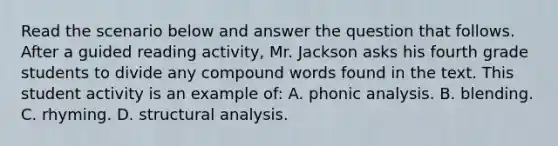 Read the scenario below and answer the question that follows. After a guided reading activity, Mr. Jackson asks his fourth grade students to divide any compound words found in the text. This student activity is an example of: A. phonic analysis. B. blending. C. rhyming. D. structural analysis.