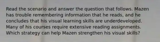 Read the scenario and answer the question that follows. Mazen has trouble remembering information that he​ reads, and he concludes that his visual learning skills are underdeveloped. Many of his courses require extensive reading assignments. Which strategy can help Mazen strengthen his visual​ skills?