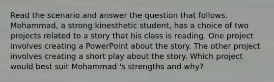 Read the scenario and answer the question that follows. ​Mohammad, a strong kinesthetic​ student, has a choice of two projects related to a story that his class is reading. One project involves creating a PowerPoint about the story. The other project involves creating a short play about the story. Which project would best suit Mohammad​ 's strengths and​ why?