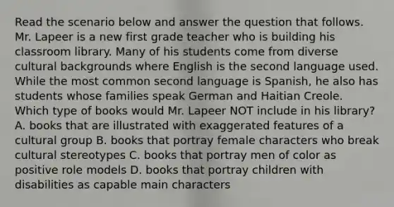 Read the scenario below and answer the question that follows. Mr. Lapeer is a new first grade teacher who is building his classroom library. Many of his students come from diverse cultural backgrounds where English is the second language used. While the most common second language is Spanish, he also has students whose families speak German and Haitian Creole. Which type of books would Mr. Lapeer NOT include in his library? A. books that are illustrated with exaggerated features of a cultural group B. books that portray female characters who break cultural stereotypes C. books that portray men of color as positive role models D. books that portray children with disabilities as capable main characters