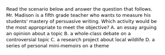 Read the scenario below and answer the question that follows. Mr. Madison is a fifth grade teacher who wants to measure his students' mastery of persuasive writing. Which activity would be the most appropriate to meet the objective? A. an essay arguing an opinion about a topic B. a whole-class debate on a controversial topic C. a research project about local wildlife D. a series of personal mini-memoirs on a theme