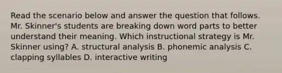 Read the scenario below and answer the question that follows. Mr. Skinner's students are breaking down word parts to better understand their meaning. Which instructional strategy is Mr. Skinner using? A. structural analysis B. phonemic analysis C. clapping syllables D. interactive writing