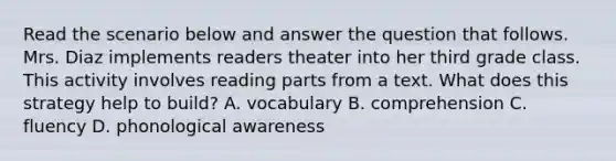 Read the scenario below and answer the question that follows. Mrs. Diaz implements readers theater into her third grade class. This activity involves reading parts from a text. What does this strategy help to build? A. vocabulary B. comprehension C. fluency D. phonological awareness