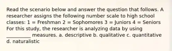 Read the scenario below and answer the question that follows. A researcher assigns the following number scale to high school classes: 1 = Freshman 2 = Sophomores 3 = Juniors 4 = Seniors For this study, the researcher is analyzing data by using __________ measures. a. descriptive b. qualitative c. quantitative d. naturalistic