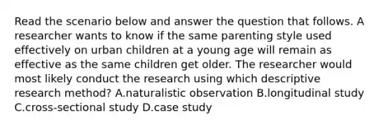 Read the scenario below and answer the question that follows. A researcher wants to know if the same parenting style used effectively on urban children at a young age will remain as effective as the same children get older. The researcher would most likely conduct the research using which descriptive research method? A.naturalistic observation B.longitudinal study C.cross-sectional study D.case study