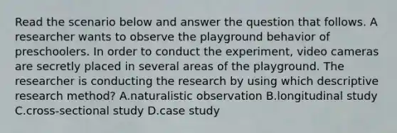 Read the scenario below and answer the question that follows. A researcher wants to observe the playground behavior of preschoolers. In order to conduct the experiment, video cameras are secretly placed in several areas of the playground. The researcher is conducting the research by using which descriptive research method? A.naturalistic observation B.longitudinal study C.cross-sectional study D.case study