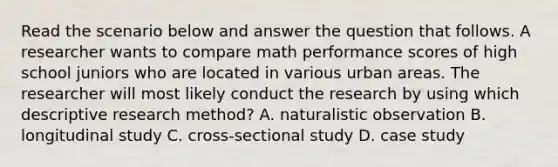 Read the scenario below and answer the question that follows. A researcher wants to compare math performance scores of high school juniors who are located in various urban areas. The researcher will most likely conduct the research by using which descriptive research method? A. naturalistic observation B. longitudinal study C. cross-sectional study D. case study