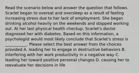 Read the scenario below and answer the question that follows. Scarlet began to overeat and oversleep as a result of feeling increasing stress due to her lack of employment. She began drinking alcohol heavily on the weekends and stopped working out. At her last physical health checkup, Scarlet's doctor diagnosed her with diabetes. Based on this information, a psychologist would most likely conclude that Scarlet's stress is ___________. Please select the best answer from the choices provided A. leading her to engage in destructive behaviors B. interfering with her work productivity in a negative way C. leading her toward positive personal changes D. causing her to reevaluate her decisions in life