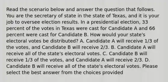 Read the scenario below and answer the question that follows. You are the secretary of state in the state of Texas, and it is your job to oversee election results. In a presidential election, 33 percent of the votes in Texas were cast for Candidate A and 66 percent were cast for Candidate B. How would your state's electoral votes be distributed? A. Candidate A will receive 1/3 of the votes, and Candidate B will receive 2/3. B. Candidate A will receive all of the state's electoral votes. C. Candidate B will receive 1/3 of the votes, and Candidate A will receive 2/3. D. Candidate B will receive all of the state's electoral votes. Please select the best answer from the choices provided