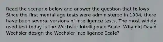 Read the scenario below and answer the question that follows. Since the first mental age tests were administered in 1904, there have been several versions of <a href='https://www.questionai.com/knowledge/kbdP4YrASs-intelligence-tests' class='anchor-knowledge'>intelligence tests</a>. The most widely used test today is the Wechsler Intelligence Scale. Why did David Wechsler design the Wechsler Intelligence Scale?