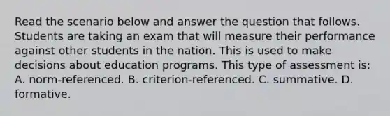 Read the scenario below and answer the question that follows. Students are taking an exam that will measure their performance against other students in the nation. This is used to make decisions about education programs. This type of assessment is: A. norm-referenced. B. criterion-referenced. C. summative. D. formative.