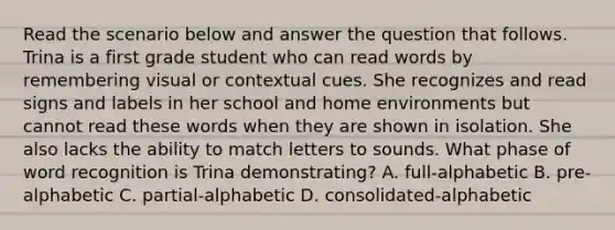 Read the scenario below and answer the question that follows. Trina is a first grade student who can read words by remembering visual or contextual cues. She recognizes and read signs and labels in her school and home environments but cannot read these words when they are shown in isolation. She also lacks the ability to match letters to sounds. What phase of word recognition is Trina demonstrating? A. full-alphabetic B. pre-alphabetic C. partial-alphabetic D. consolidated-alphabetic