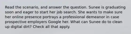 Read the scenario, and answer the question. Sunee is graduating soon and eager to start her job search. She wants to make sure her online presence portrays a professional demeanor in case prospective employers Google her. What can Sunee do to clean up digital dirt? Check all that apply.