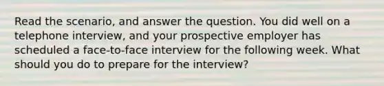 Read the scenario, and answer the question. You did well on a telephone interview, and your prospective employer has scheduled a face-to-face interview for the following week. What should you do to prepare for the interview?