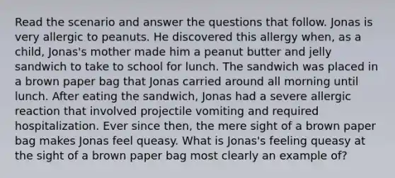 Read the scenario and answer the questions that follow. Jonas is very allergic to peanuts. He discovered this allergy when, as a child, Jonas's mother made him a peanut butter and jelly sandwich to take to school for lunch. The sandwich was placed in a brown paper bag that Jonas carried around all morning until lunch. After eating the sandwich, Jonas had a severe allergic reaction that involved projectile vomiting and required hospitalization. Ever since then, the mere sight of a brown paper bag makes Jonas feel queasy. What is Jonas's feeling queasy at the sight of a brown paper bag most clearly an example of?